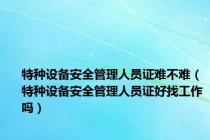 特种设备安全管理人员证难不难（特种设备安全管理人员证好找工作吗）