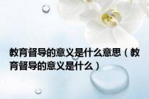 教育督导的意义是什么意思（教育督导的意义是什么）