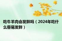 吃牛羊肉会发胖吗（2024年吃什么容易发胖）