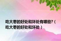 吃大枣的好处和坏处有哪些?（吃大枣的好处和坏处）