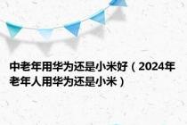 中老年用华为还是小米好（2024年老年人用华为还是小米）