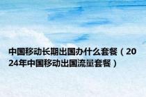 中国移动长期出国办什么套餐（2024年中国移动出国流量套餐）