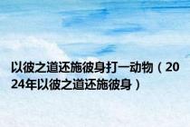 以彼之道还施彼身打一动物（2024年以彼之道还施彼身）