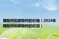 醋酸钙和碳酸钙的价格（2024年醋酸钙和碳酸钙的区别）