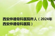 西安仲德骨科医院咋人（2024年西安仲德骨科医院）