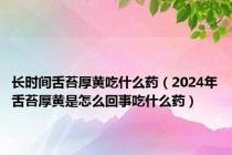 长时间舌苔厚黄吃什么药（2024年舌苔厚黄是怎么回事吃什么药）