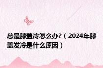 总是膝盖冷怎么办?（2024年膝盖发冷是什么原因）