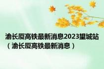 渝长厦高铁最新消息2023望城站（渝长厦高铁最新消息）