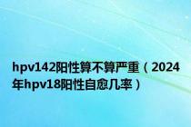 hpv142阳性算不算严重（2024年hpv18阳性自愈几率）