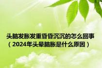 头脑发胀发重昏昏沉沉的怎么回事（2024年头晕脑胀是什么原因）
