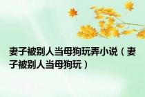 妻子被别人当母狗玩弄小说（妻子被别人当母狗玩）
