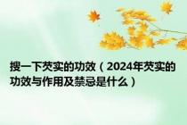 搜一下芡实的功效（2024年芡实的功效与作用及禁忌是什么）