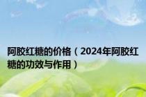 阿胶红糖的价格（2024年阿胶红糖的功效与作用）