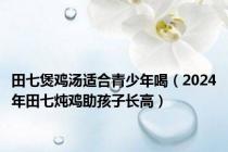 田七煲鸡汤适合青少年喝（2024年田七炖鸡助孩子长高）