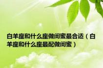 白羊座和什么座做闺蜜最合适（白羊座和什么座最配做闺蜜）