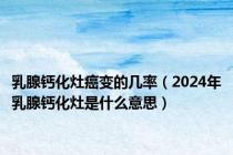 乳腺钙化灶癌变的几率（2024年乳腺钙化灶是什么意思）