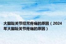 大脚趾关节经常疼痛的原因（2024年大脚趾关节疼痛的原因）