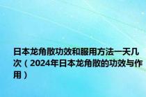 日本龙角散功效和服用方法一天几次（2024年日本龙角散的功效与作用）