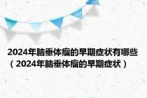2024年脑垂体瘤的早期症状有哪些（2024年脑垂体瘤的早期症状）