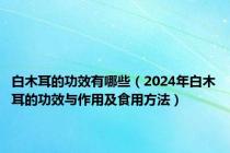 白木耳的功效有哪些（2024年白木耳的功效与作用及食用方法）