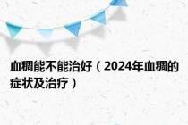 血稠能不能治好（2024年血稠的症状及治疗）