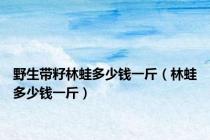野生带籽林蛙多少钱一斤（林蛙多少钱一斤）