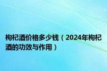 枸杞酒价格多少钱（2024年枸杞酒的功效与作用）