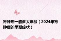 肾肿瘤一般多大年龄（2024年肾肿瘤的早期症状）
