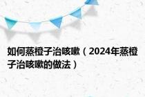如何蒸橙子治咳嗽（2024年蒸橙子治咳嗽的做法）