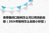 青春期闭口粉刺怎么可以有效的去除（2024年粉刺怎么去除小妙招）