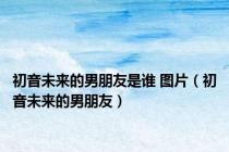 初音未来的男朋友是谁 图片（初音未来的男朋友）