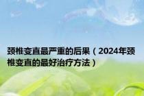 颈椎变直最严重的后果（2024年颈椎变直的最好治疗方法）