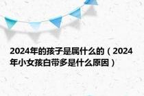 2024年的孩子是属什么的（2024年小女孩白带多是什么原因）