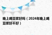 晚上喝豆浆好吗（2024年晚上喝豆浆好不好）