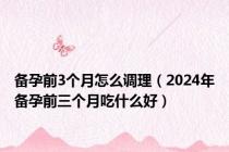 备孕前3个月怎么调理（2024年备孕前三个月吃什么好）