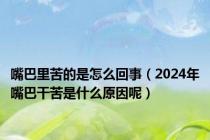 嘴巴里苦的是怎么回事（2024年嘴巴干苦是什么原因呢）