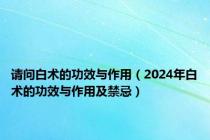 请问白术的功效与作用（2024年白术的功效与作用及禁忌）