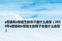 a型血和a型血生的孩子是什么血型（2024年a型血和b型血生的孩子会是什么血型）