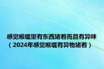 感觉喉咙里有东西堵着而且有异味（2024年感觉喉咙有异物堵着）