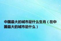 中国最大的城市是什么生肖（在中国最大的城市是什么）