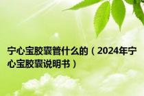 宁心宝胶囊管什么的（2024年宁心宝胶囊说明书）