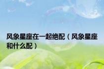 风象星座在一起绝配（风象星座和什么配）