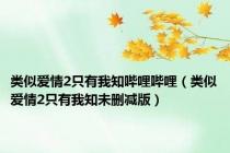 类似爱情2只有我知哔哩哔哩（类似爱情2只有我知未删减版）