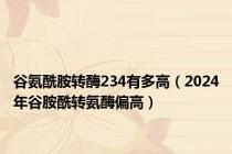 谷氨酰胺转酶234有多高（2024年谷胺酰转氨酶偏高）