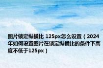 图片锁定纵横比 125px怎么设置（2024年如何设置图片在锁定纵横比的条件下高度不低于125px）