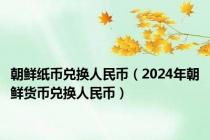 朝鲜纸币兑换人民币（2024年朝鲜货币兑换人民币）