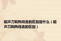 超声刀和热玛吉的区别是什么（超声刀和热玛吉的区别）