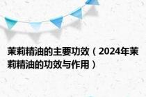 茉莉精油的主要功效（2024年茉莉精油的功效与作用）