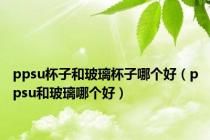 ppsu杯子和玻璃杯子哪个好（ppsu和玻璃哪个好）