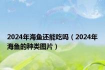 2024年海鱼还能吃吗（2024年海鱼的种类图片）